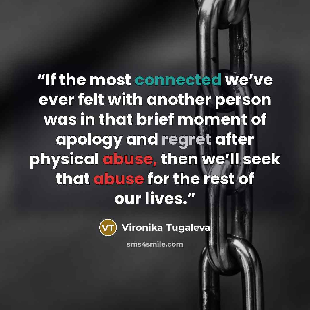 “If the most connected we’ve ever felt with another person was in that brief moment of apology and regret after physical abuse, then we’ll seek that abuse for the rest of our lives.” quote by Vironika Tugaleva