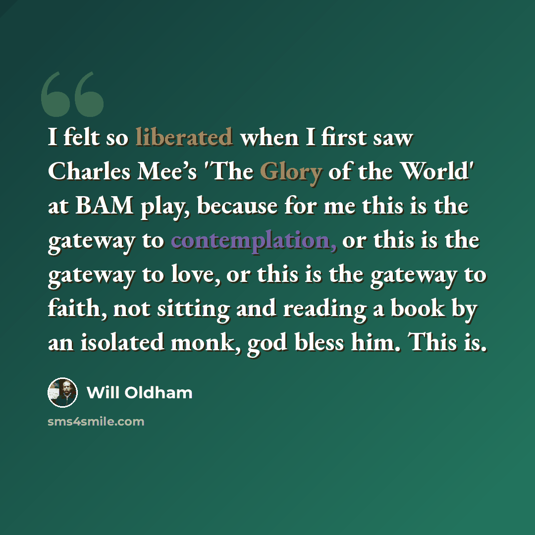 “I felt so liberated when I first saw Charles Mee’s 'The Glory of the World' at BAM play, because for me this is the gateway to contemplation, or this is the gateway to love, or this is the gateway to faith, not sitting and reading a book by an isolated monk, god bless him. This is.” quote by Will Oldham