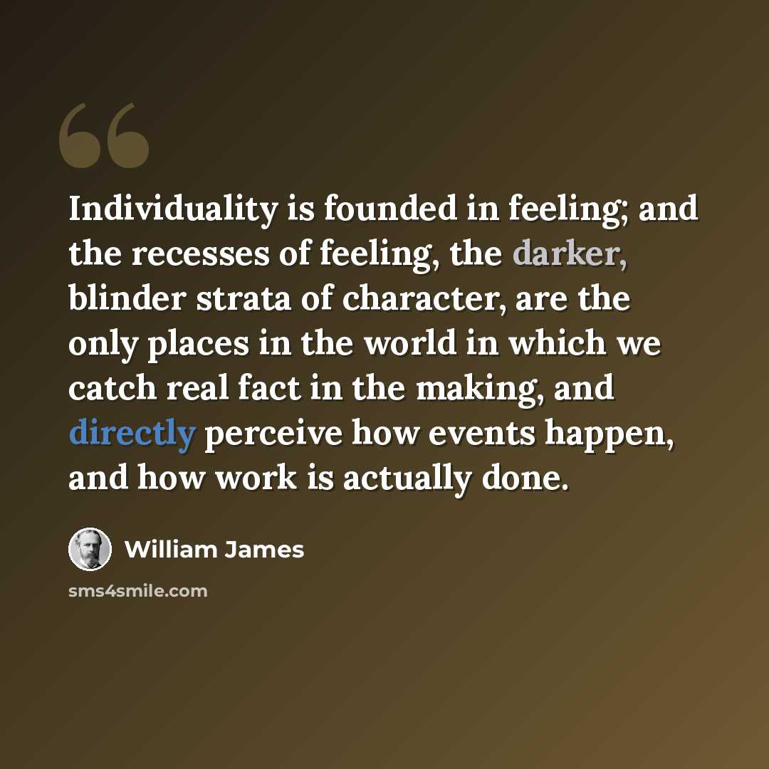 “Individuality is founded in feeling; and the recesses of feeling, the darker, blinder strata of character, are the only places in the world in which we catch real fact in the making, and directly perceive how events happen, and how work is actually done.” quote by William James
