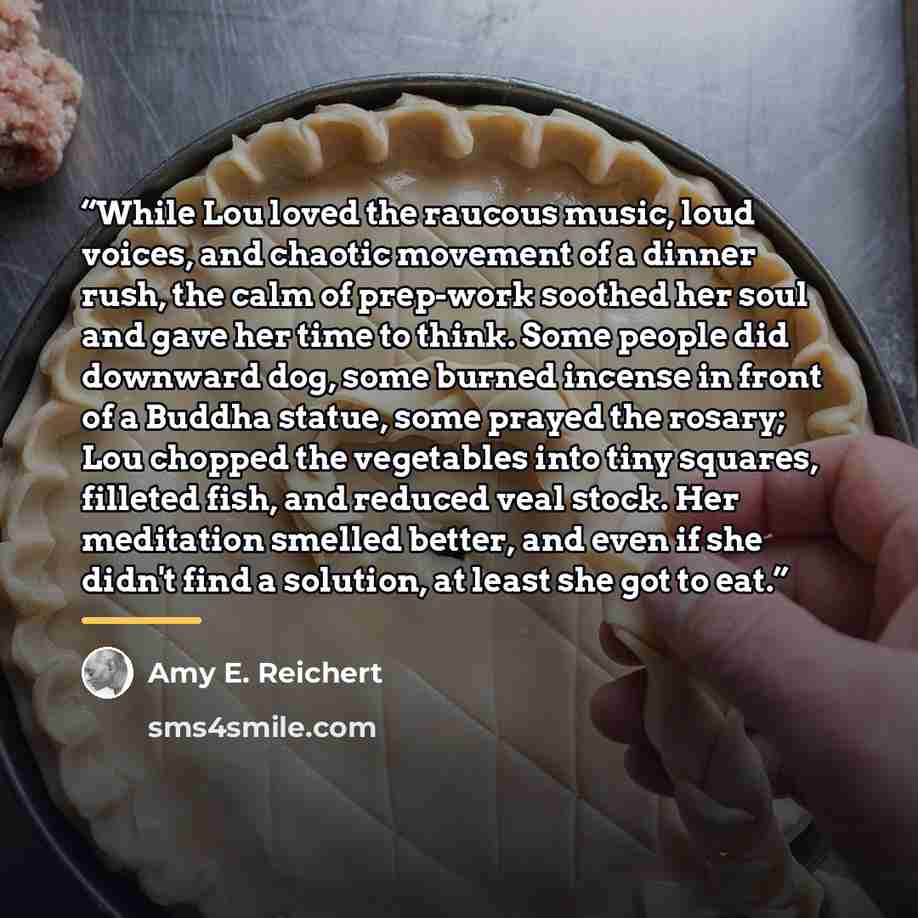 “While Lou loved the raucous music, loud voices, and chaotic movement of a dinner rush, the calm of prep-work soothed her soul and gave her time to think. Some people did downward dog, some burned incense in front of a Buddha statue, some prayed the rosary; Lou chopped the vegetables into tiny…” quote by Amy E. Reichert