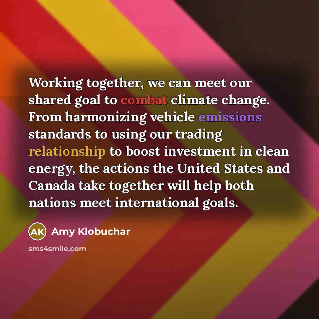 “Working together, we can meet our shared goal to combat climate change. From harmonizing vehicle emissions standards to using our trading relationship to boost investment in clean energy, the actions the United States and Canada take together will help both nations meet international goals.” quote by Amy Klobuchar