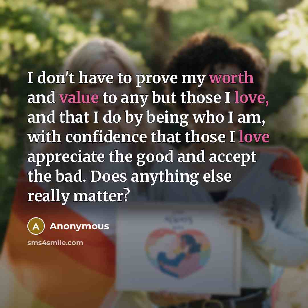 “I don't have to prove my worth and value to any but those I love, and that I do by being who I am, with confidence that those I love appreciate the good and accept the bad. Does anything else really matter?” quote by Anonymous