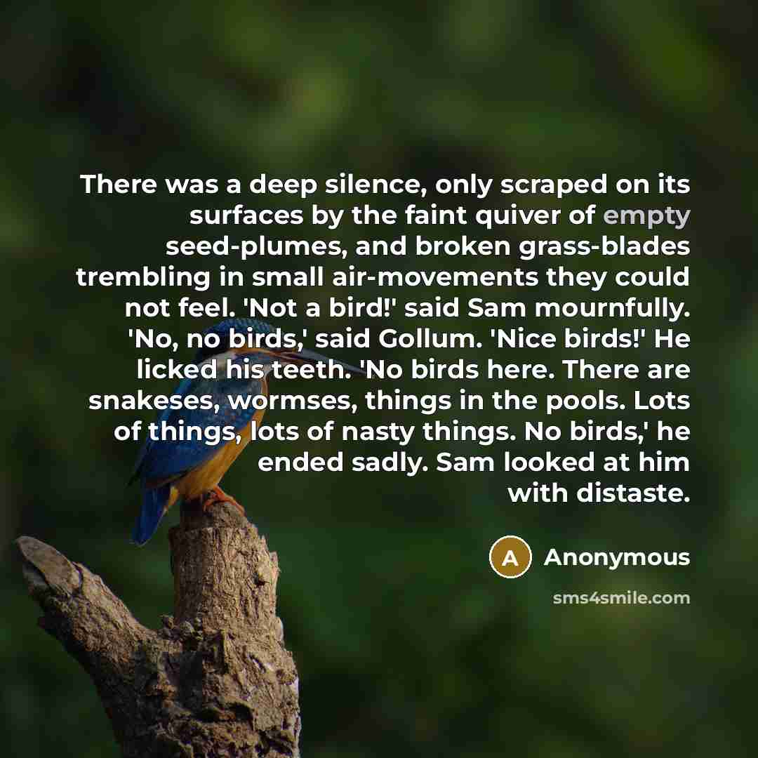 “There was a deep silence, only scraped on its surfaces by the faint quiver of empty seed-plumes, and broken grass-blades trembling in small air-movements they could not feel. 'Not a bird!' said Sam mournfully. 'No, no birds,' said Gollum. 'Nice birds!' He licked his teeth. 'No birds here. There…” quote by Anonymous