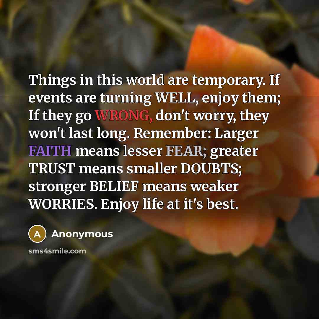 “Things in this world are temporary. If events are turning WELL, enjoy them; If they go WRONG, don't worry, they won't last long. Remember: Larger FAITH means lesser FEAR; greater TRUST means smaller DOUBTS; stronger BELIEF means weaker WORRIES. Enjoy life at it's best.” quote by Anonymous