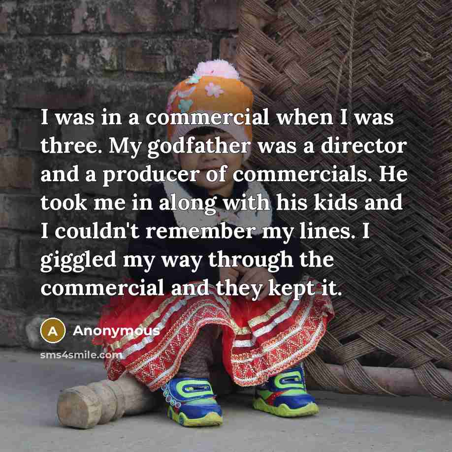 “I was in a commercial when I was three. My godfather was a director and a producer of commercials. He took me in along with his kids and I couldn't remember my lines. I giggled my way through the commercial and they kept it.” quote by Anonymous