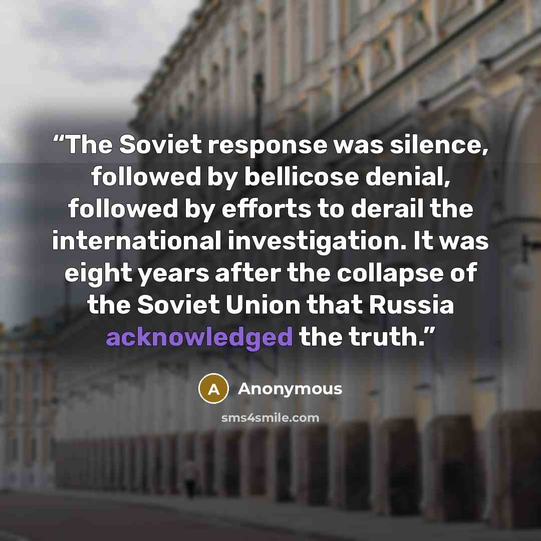 “The Soviet response was silence, followed by bellicose denial, followed by efforts to derail the international investigation. It was eight years after the collapse of the Soviet Union that Russia acknowledged the truth.” quote by Anonymous