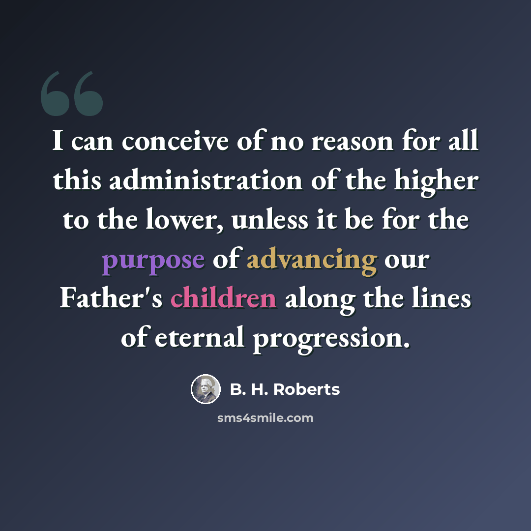 “I can conceive of no reason for all this administration of the higher to the lower, unless it be for the purpose of advancing our Father's children along the lines of eternal progression.” quote by B. H. Roberts
