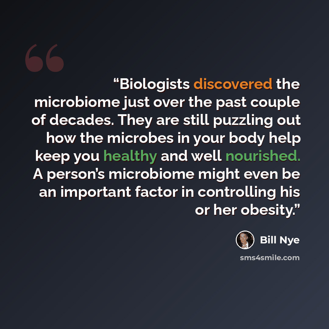 “Biologists discovered the microbiome just over the past couple of decades. They are still puzzling out how the microbes in your body help keep you healthy and well nourished. A person’s microbiome might even be an important factor in controlling his or her obesity.” quote by Bill Nye