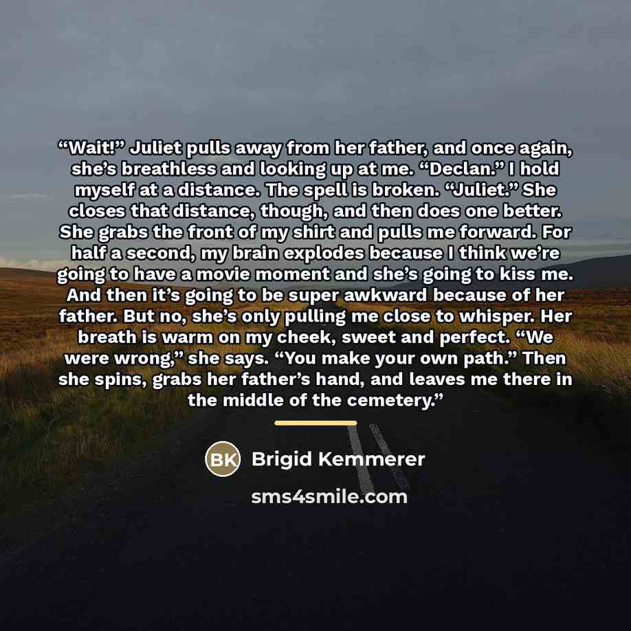 “Wait!” Juliet pulls away from her father, and once again, she’s breathless and looking up at me. “Declan.” I hold myself at a distance. The spell is broken. “Juliet.” She closes that distance, though, and then does one better. She grabs the front of my shirt and pulls me forward. For half a…” quote by Brigid Kemmerer