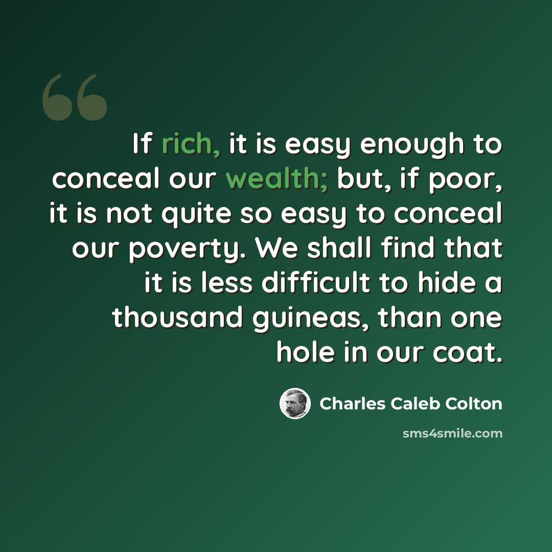 “If rich, it is easy enough to conceal our wealth; but, if poor, it is not quite so easy to conceal our poverty. We shall find that it is less difficult to hide a thousand guineas, than one hole in our coat.” quote by Charles Caleb Colton