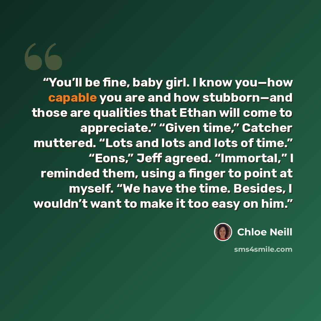 “You’ll be fine, baby girl. I know you—how capable you are and how stubborn—and those are qualities that Ethan will come to appreciate.” “Given time,” Catcher muttered. “Lots and lots and lots of time.” “Eons,” Jeff agreed. “Immortal,” I reminded them, using a finger to point at myself. “We have…” quote by Chloe Neill