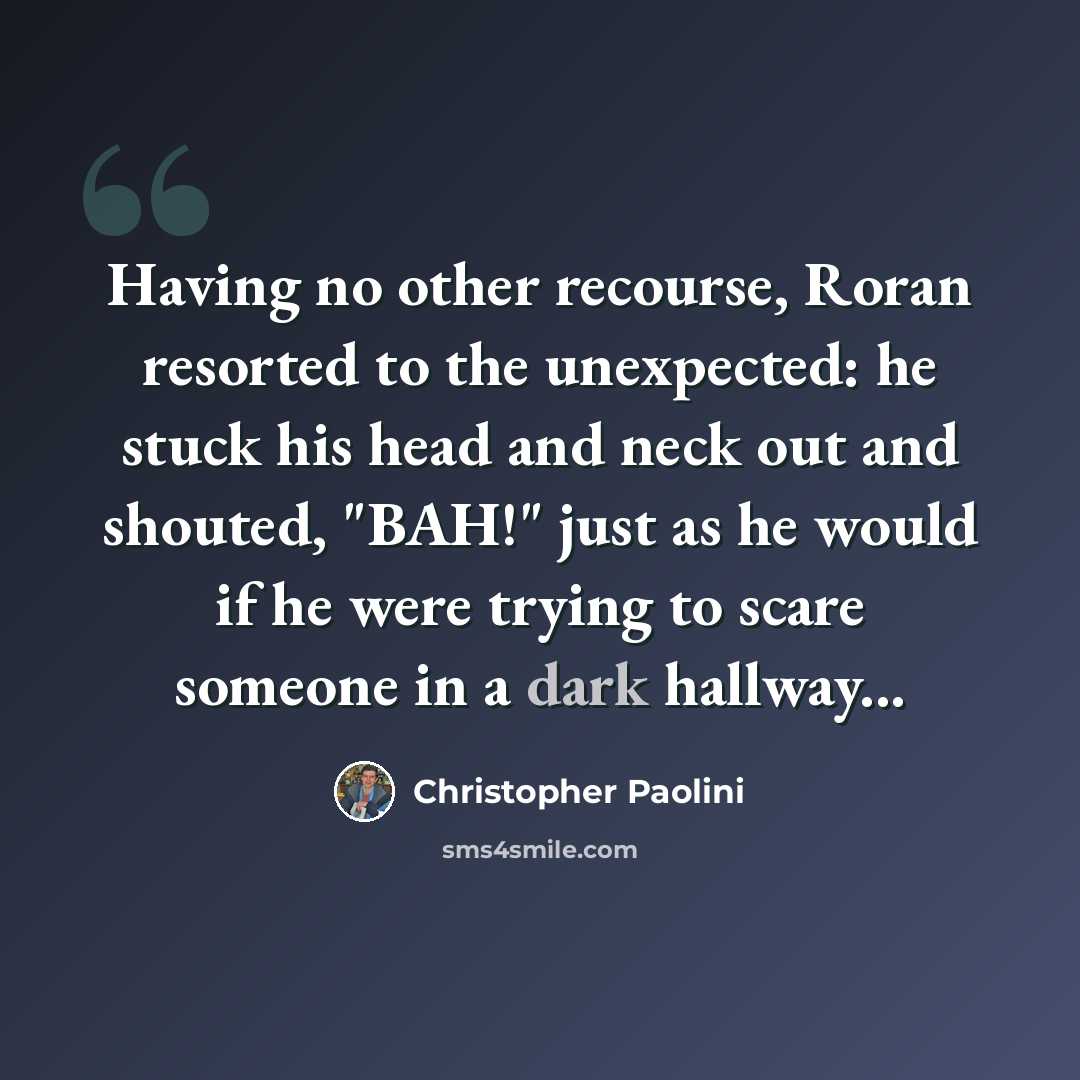 “Having no other recourse, Roran resorted to the unexpected: he stuck his head and neck out and shouted, "BAH!" just as he would if he were trying to scare someone in a dark hallway...” quote by Christopher Paolini