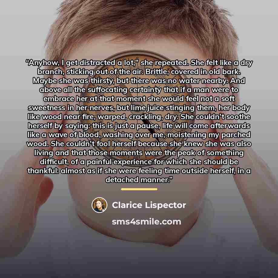 “Anyhow, I get distracted a lot," she repeated. She felt like a dry branch, sticking out of the air. Brittle, covered in old bark. Maybe she was thirsty, but there was no water nearby. And above all the suffocating certainty that if a man were to embrace her at that moment she would feel not a soft…” quote by Clarice Lispector