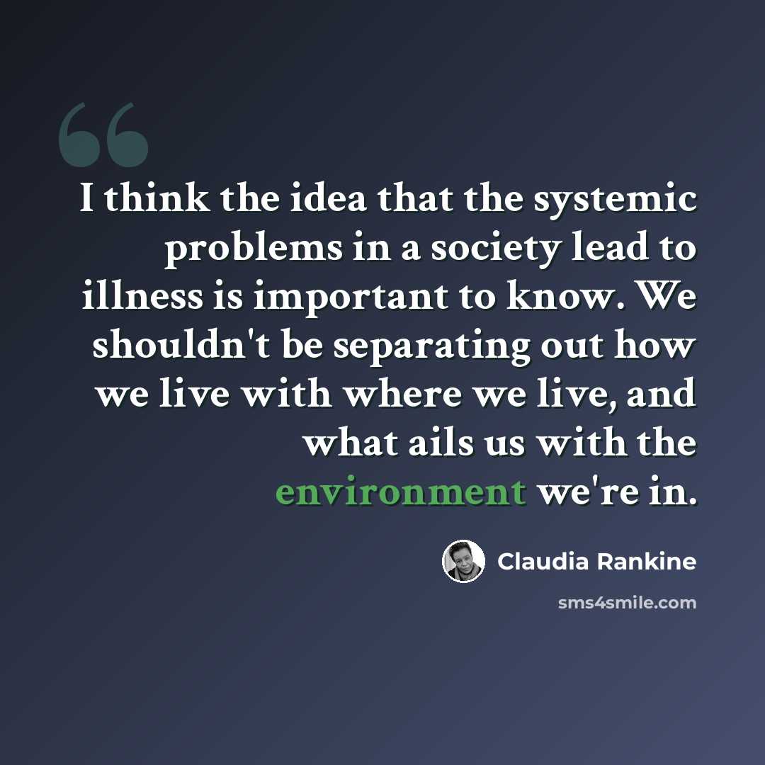 “I think the idea that the systemic problems in a society lead to illness is important to know. We shouldn't be separating out how we live with where we live, and what ails us with the environment we're in.” quote by Claudia Rankine