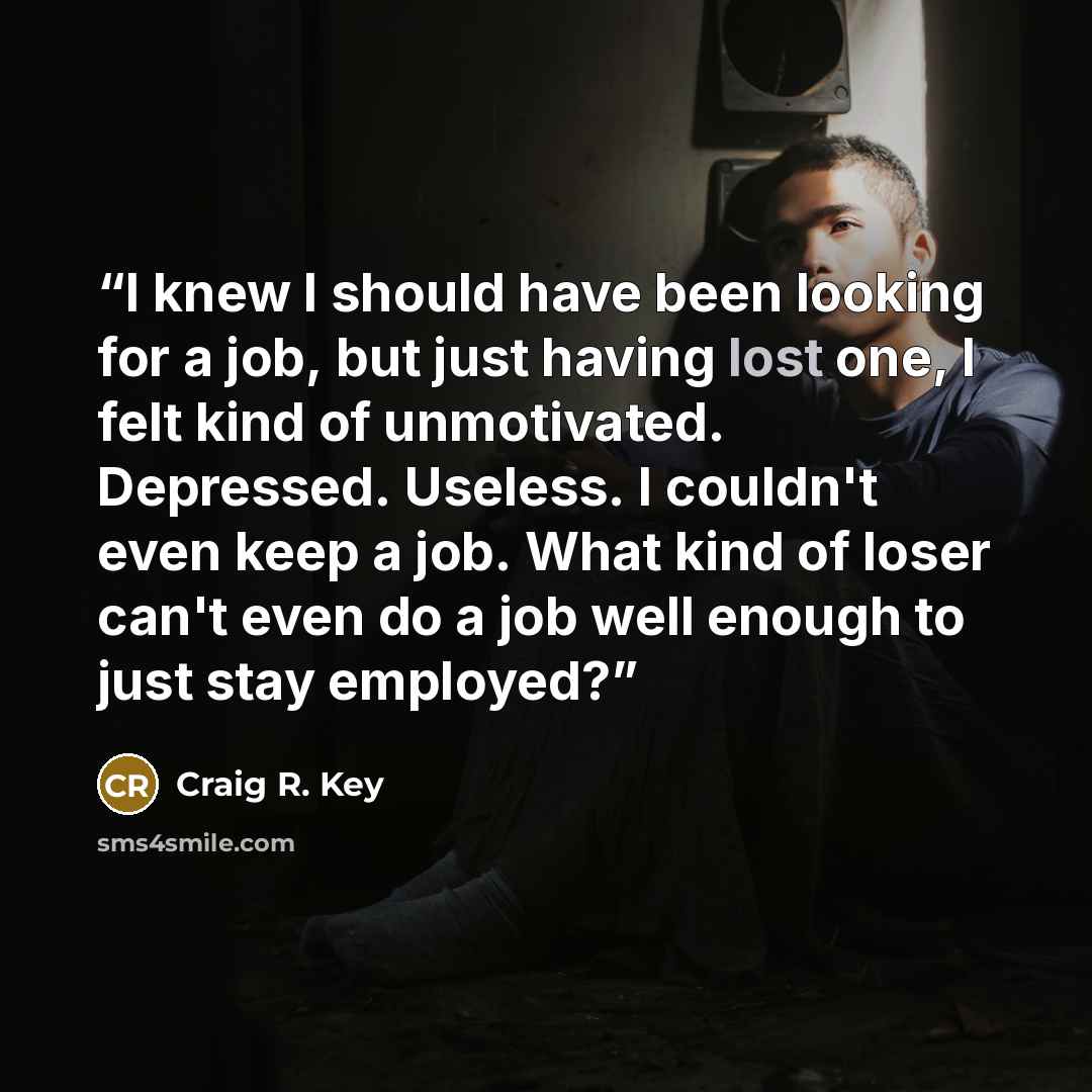 “I knew I should have been looking for a job, but just having lost one, I felt kind of unmotivated. Depressed. Useless. I couldn't even keep a job. What kind of loser can't even do a job well enough to just stay employed?” quote by Craig R. Key