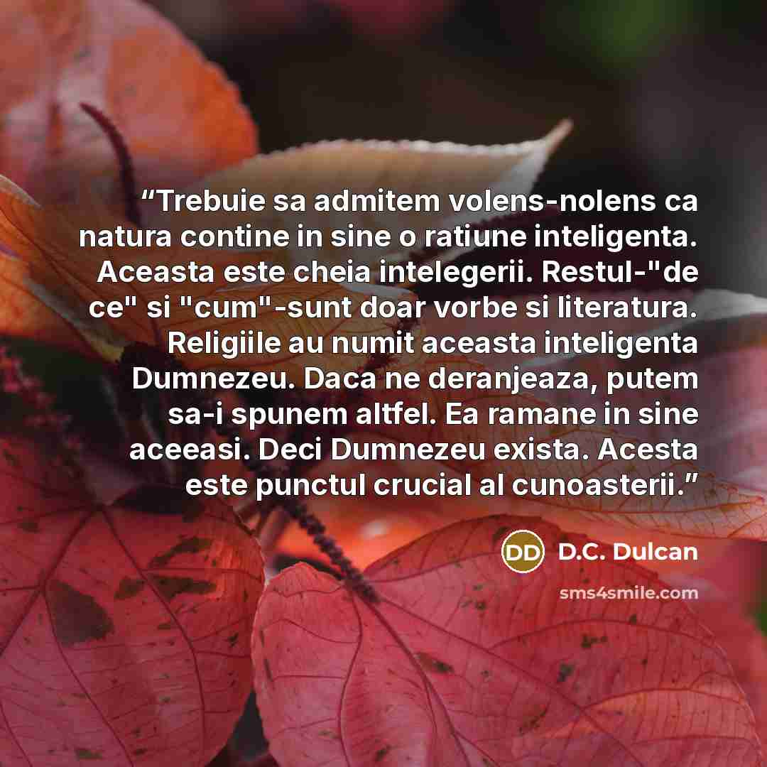 “Trebuie sa admitem volens-nolens ca natura contine in sine o ratiune inteligenta. Aceasta este cheia intelegerii. Restul-"de ce" si "cum"-sunt doar vorbe si literatura. Religiile au numit aceasta inteligenta Dumnezeu. Daca ne deranjeaza, putem sa-i spunem altfel. Ea ramane in sine aceeasi. Deci…” quote by D.C. Dulcan