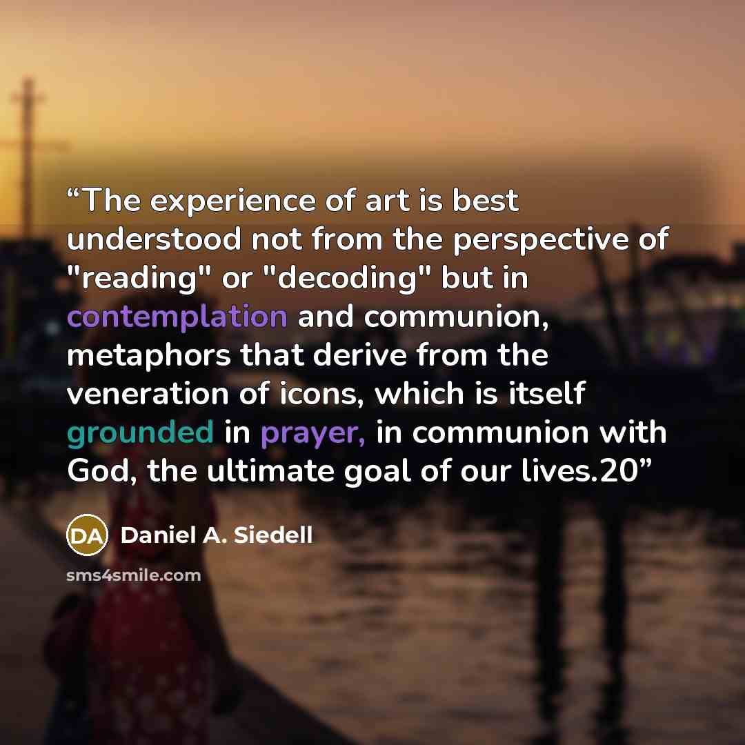 “The experience of art is best understood not from the perspective of "reading" or "decoding" but in contemplation and communion, metaphors that derive from the veneration of icons, which is itself grounded in prayer, in communion with God, the ultimate goal of our lives.20” quote by Daniel A. Siedell