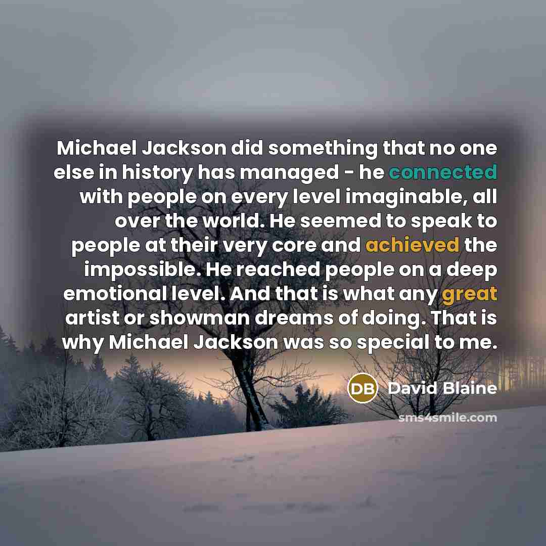 “Michael Jackson did something that no one else in history has managed - he connected with people on every level imaginable, all over the world. He seemed to speak to people at their very core and achieved the impossible. He reached people on a deep emotional level. And that is what any great…” quote by David Blaine