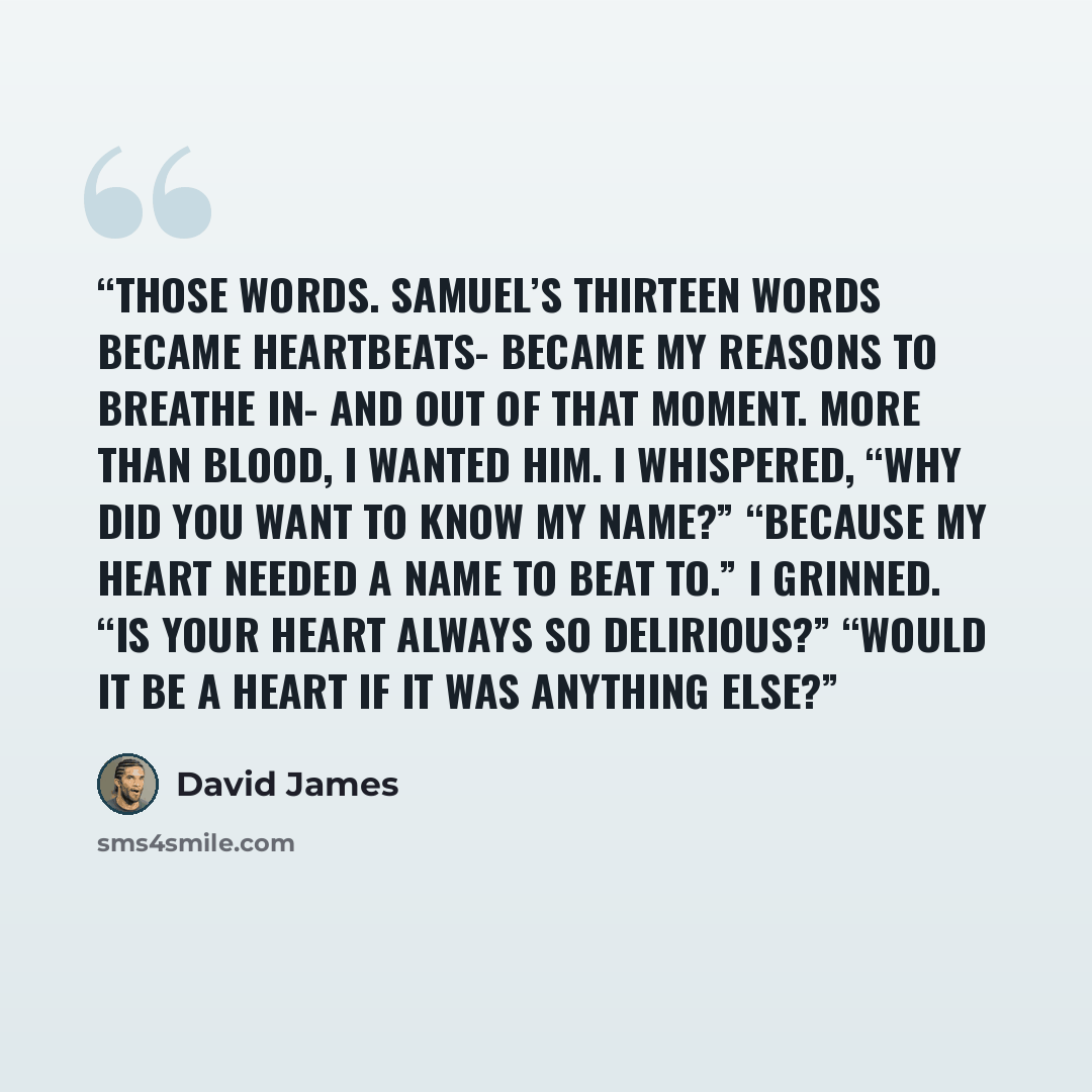 “Those words. Samuel’s thirteen words became heartbeats- became my reasons to breathe in- and out of that moment. More than blood, I wanted him. I whispered, “Why did you want to know my name?” “Because my heart needed a name to beat to.” I grinned. “Is your heart always so delirious?” “Would it be…” quote by David James