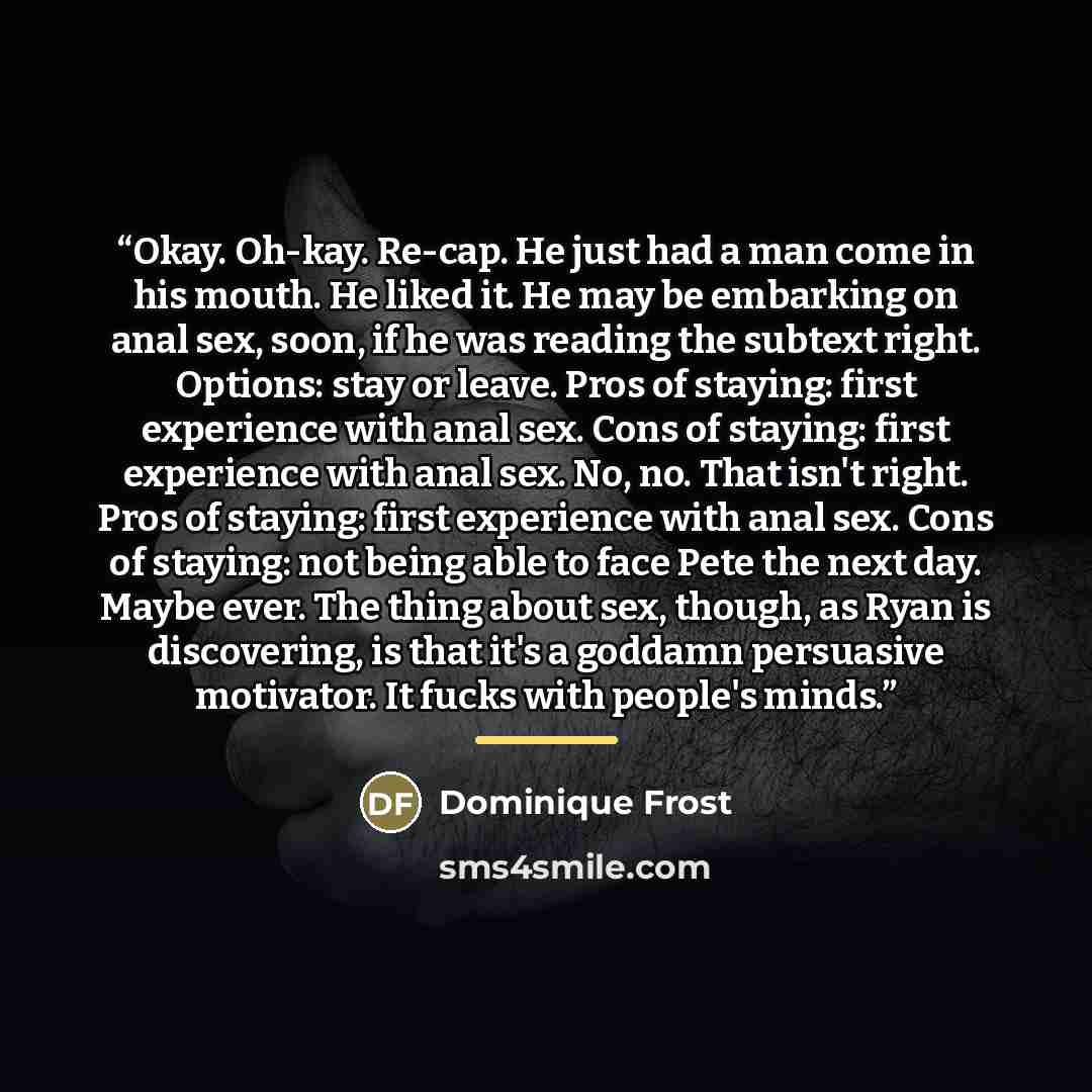 “Okay. Oh-kay. Re-cap. He just had a man come in his mouth. He liked it. He may be embarking on anal sex, soon, if he was reading the subtext right. Options: stay or leave. Pros of staying: first experience with anal sex. Cons of staying: first experience with anal sex. No, no. That isn't right…” quote by Dominique Frost