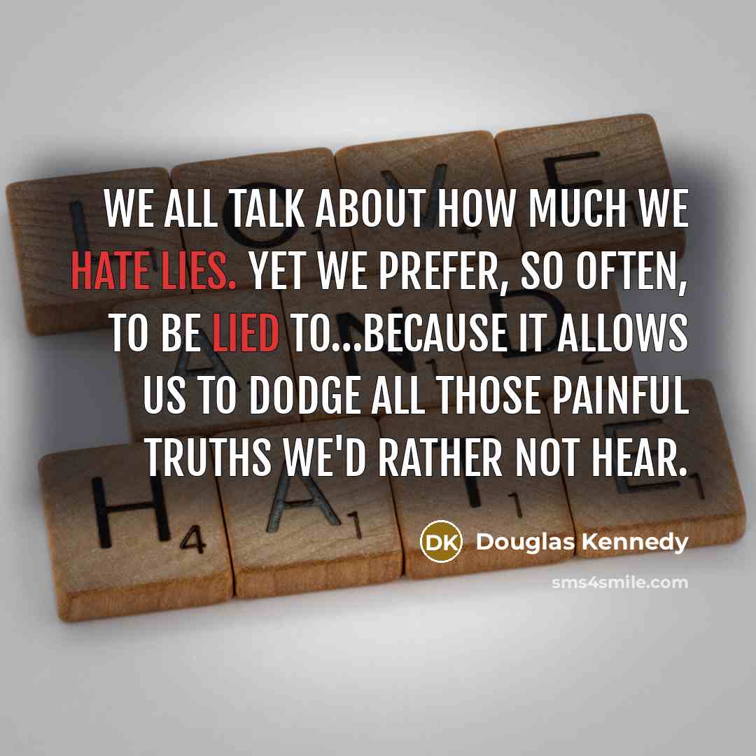 “We all talk about how much we hate lies. Yet we prefer, so often, to be lied to…because it allows us to dodge all those painful truths we'd rather not hear.” quote by Douglas Kennedy