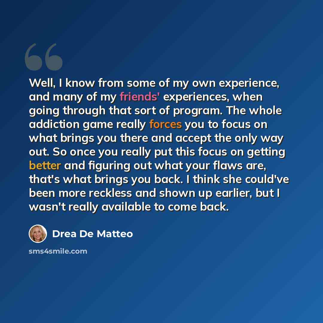 “Well, I know from some of my own experience, and many of my friends' experiences, when going through that sort of program. The whole addiction game really forces you to focus on what brings you there and accept the only way out. So once you really put this focus on getting better and figuring out…” quote by Drea de Matteo