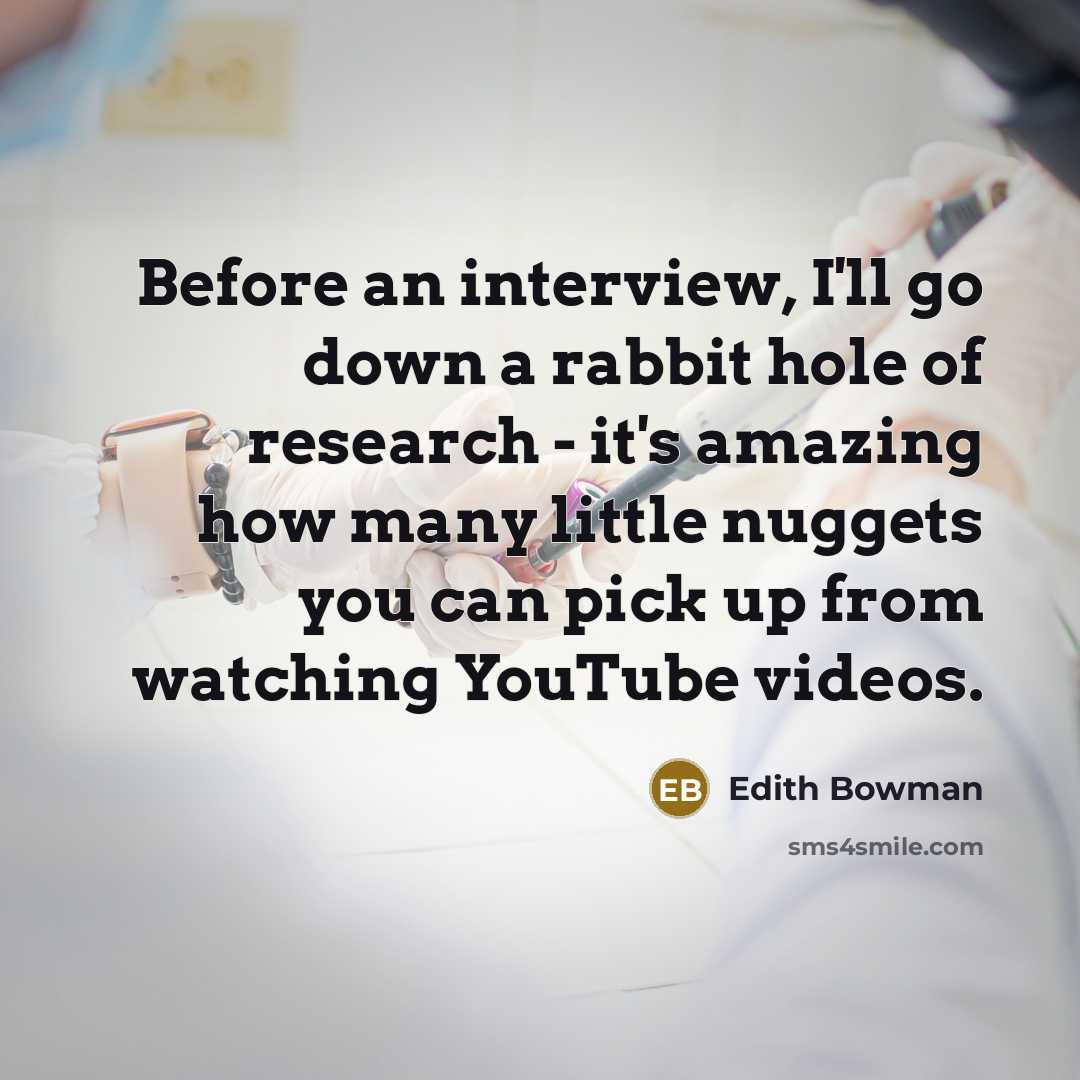 “Before an interview, I'll go down a rabbit hole of research - it's amazing how many little nuggets you can pick up from watching YouTube videos.” quote by Edith Bowman