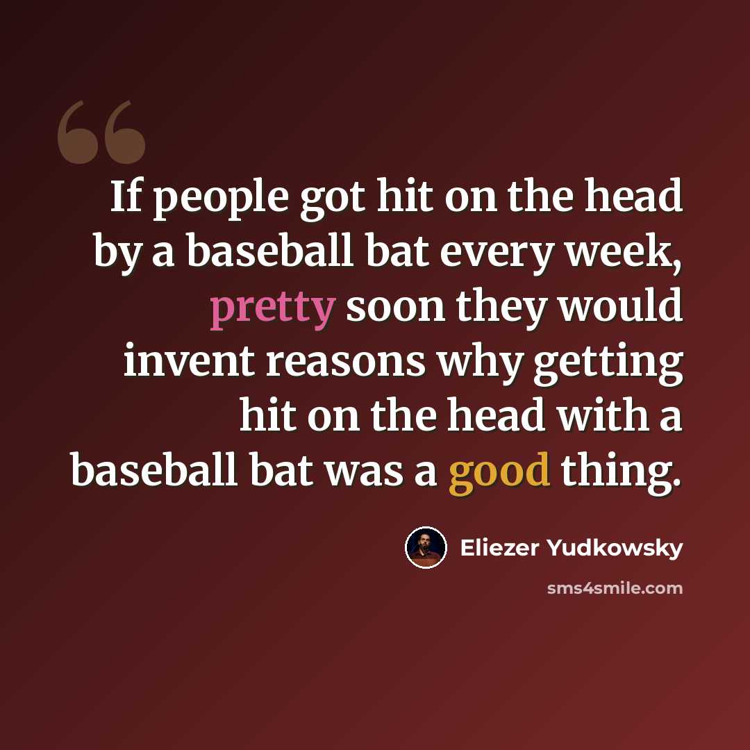“If people got hit on the head by a baseball bat every week, pretty soon they would invent reasons why getting hit on the head with a baseball bat was a good thing.” quote by Eliezer Yudkowsky