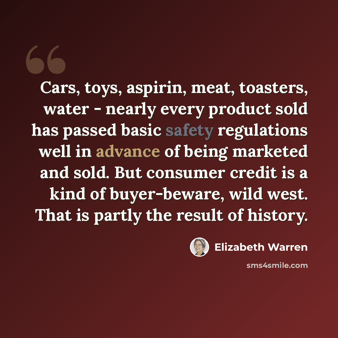 “Cars, toys, aspirin, meat, toasters, water - nearly every product sold has passed basic safety regulations well in advance of being marketed and sold. But consumer credit is a kind of buyer-beware, wild west. That is partly the result of history.” quote by Elizabeth Warren