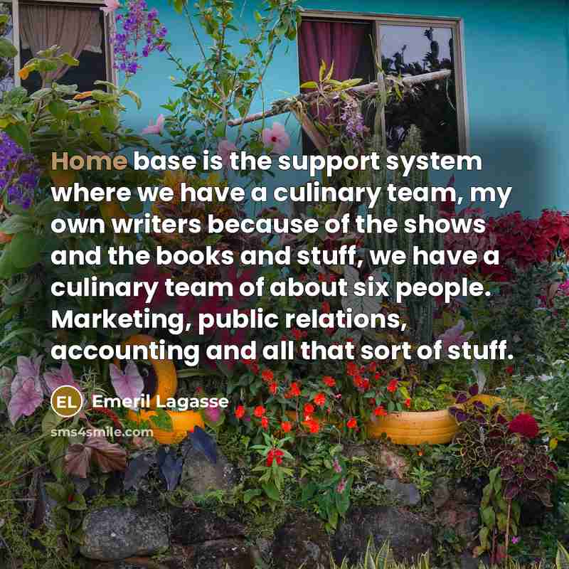 “Home base is the support system where we have a culinary team, my own writers because of the shows and the books and stuff, we have a culinary team of about six people. Marketing, public relations, accounting and all that sort of stuff.” quote by Emeril Lagasse