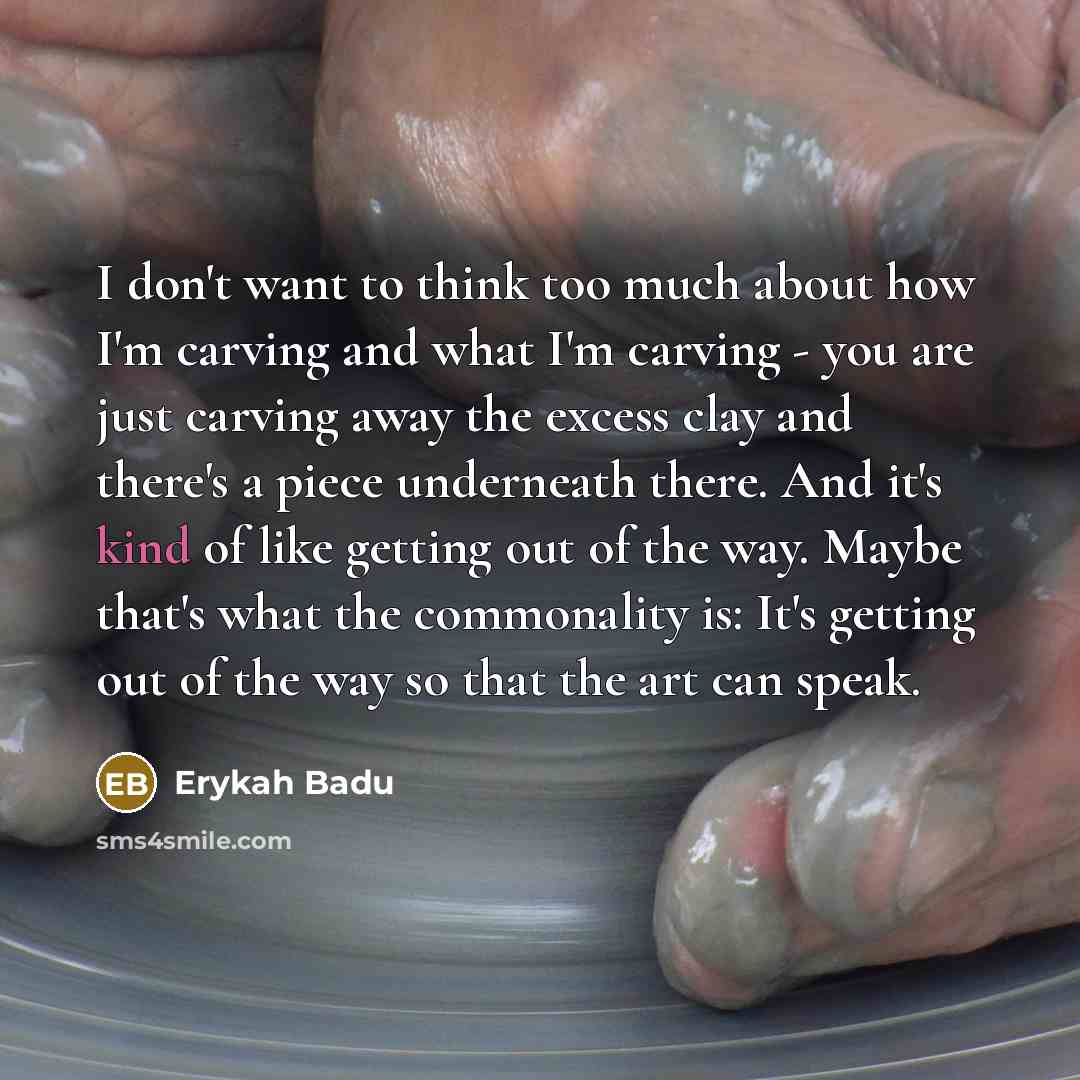 “I don't want to think too much about how I'm carving and what I'm carving - you are just carving away the excess clay and there's a piece underneath there. And it's kind of like getting out of the way. Maybe that's what the commonality is: It's getting out of the way so that the art can speak.” quote by Erykah Badu