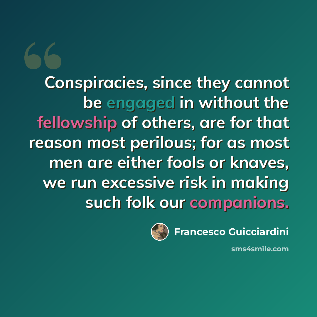 “Conspiracies, since they cannot be engaged in without the fellowship of others, are for that reason most perilous; for as most men are either fools or knaves, we run excessive risk in making such folk our companions.” quote by Francesco Guicciardini