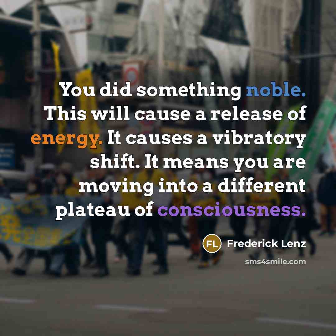 “You did something noble. This will cause a release of energy. It causes a vibratory shift. It means you are moving into a different plateau of consciousness.” quote by Frederick Lenz
