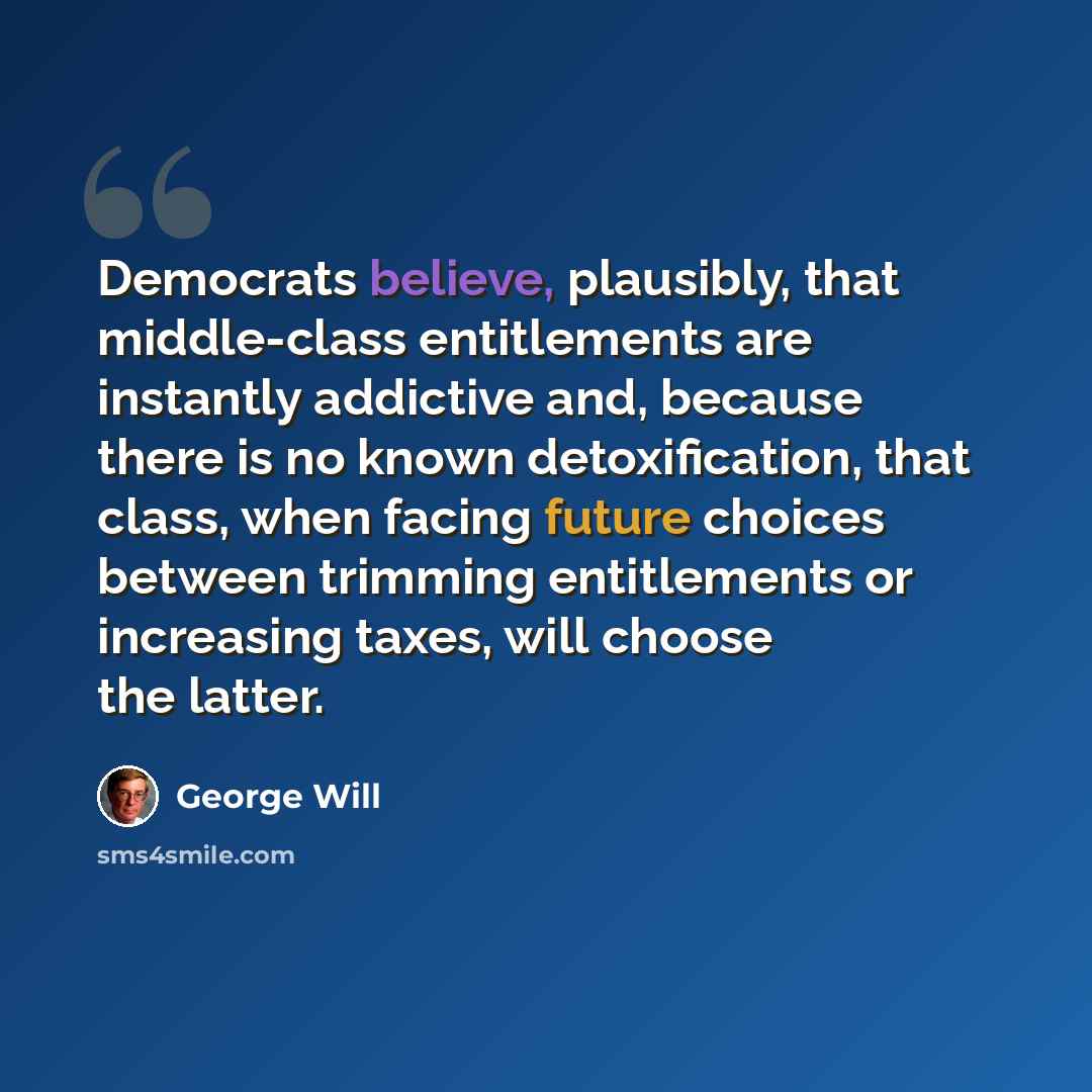“Democrats believe, plausibly, that middle-class entitlements are instantly addictive and, because there is no known detoxification, that class, when facing future choices between trimming entitlements or increasing taxes, will choose the latter.” quote by George Will