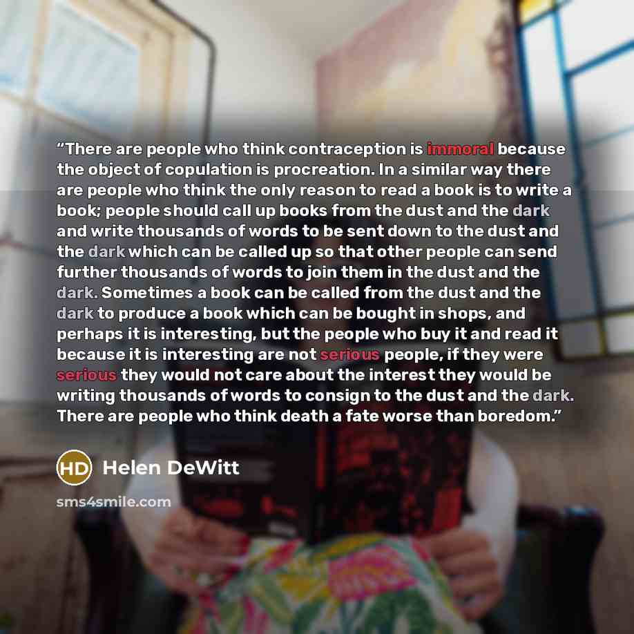 “There are people who think contraception is immoral because the object of copulation is procreation. In a similar way there are people who think the only reason to read a book is to write a book; people should call up books from the dust and the dark and write thousands of words to be sent down to…” quote by Helen DeWitt