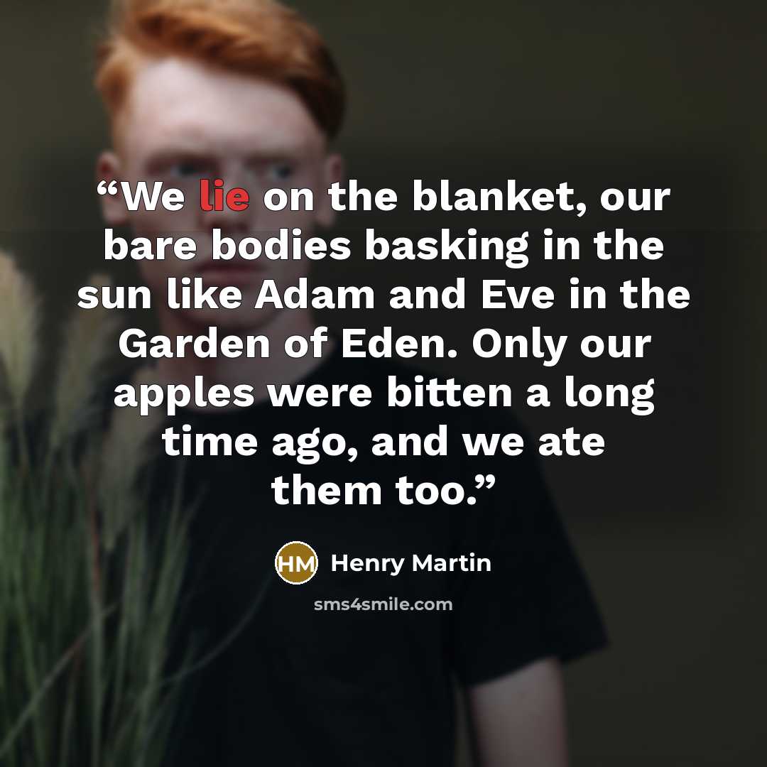“We lie on the blanket, our bare bodies basking in the sun like Adam and Eve in the Garden of Eden. Only our apples were bitten a long time ago, and we ate them too.” quote by Henry Martin