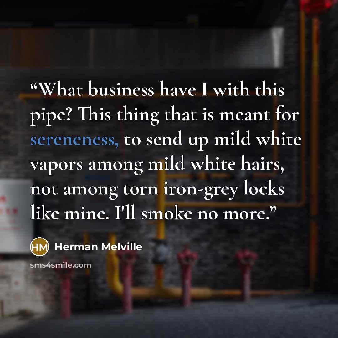 “What business have I with this pipe? This thing that is meant for sereneness, to send up mild white vapors among mild white hairs, not among torn iron-grey locks like mine. I'll smoke no more.” quote by Herman Melville
