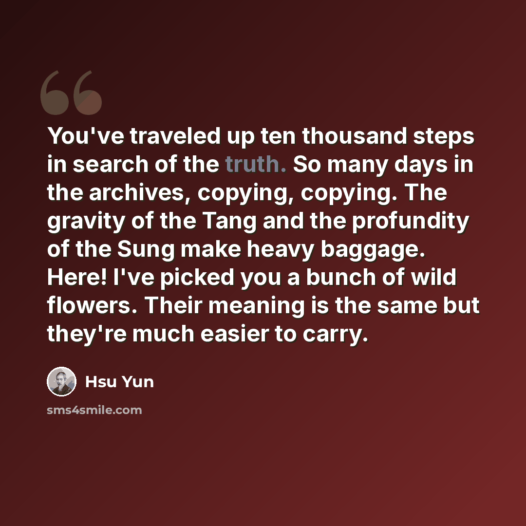 “You've traveled up ten thousand steps in search of the truth. So many days in the archives, copying, copying. The gravity of the Tang and the profundity of the Sung make heavy baggage. Here! I've picked you a bunch of wild flowers. Their meaning is the same but they're much easier to carry.” quote by Hsu Yun