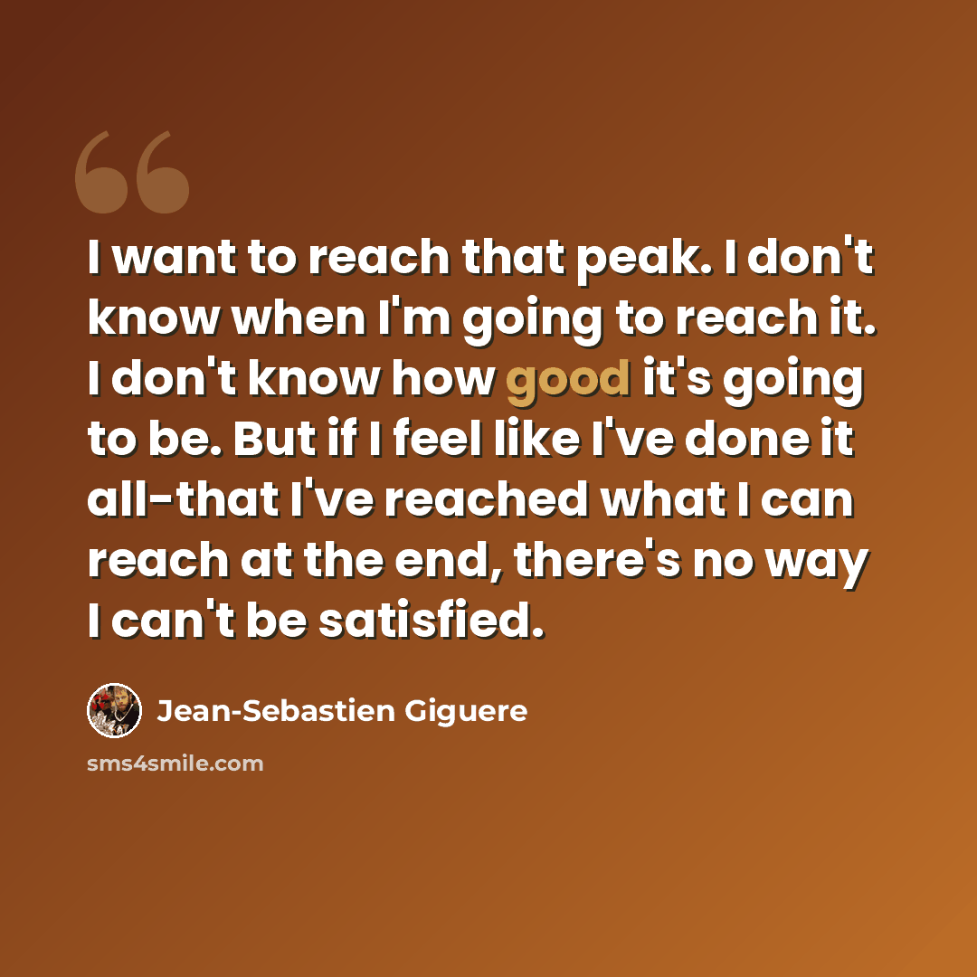 “I want to reach that peak. I don't know when I'm going to reach it. I don't know how good it's going to be. But if I feel like I've done it all-that I've reached what I can reach at the end, there's no way I can't be satisfied.” quote by Jean-Sebastien Giguere
