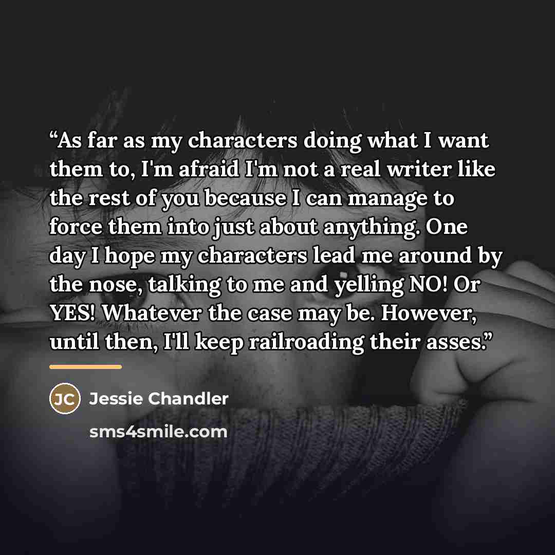 “As far as my characters doing what I want them to, I'm afraid I'm not a real writer like the rest of you because I can manage to force them into just about anything. One day I hope my characters lead me around by the nose, talking to me and yelling NO! Or YES! Whatever the case may be. However…” quote by Jessie Chandler