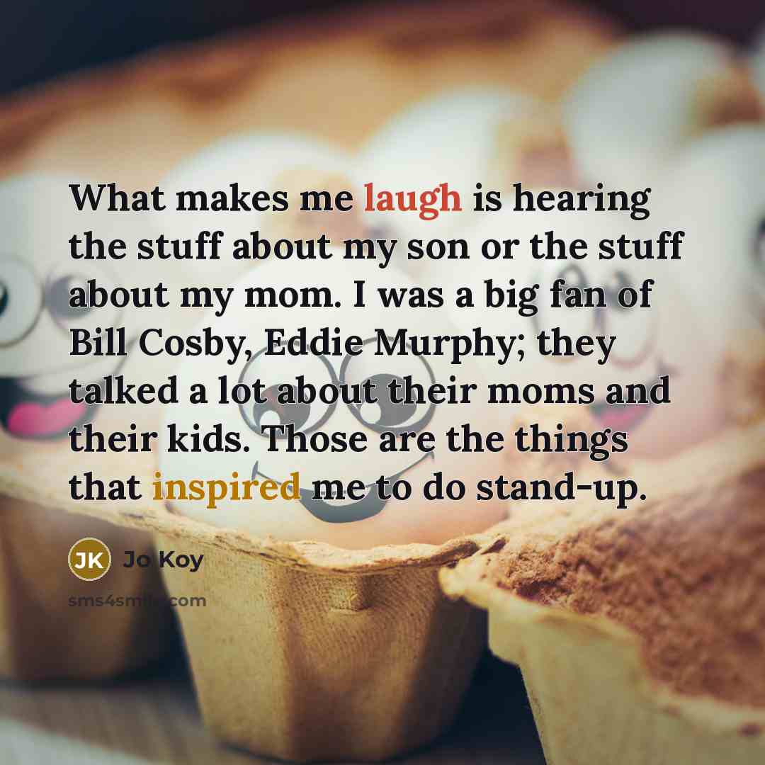 “What makes me laugh is hearing the stuff about my son or the stuff about my mom. I was a big fan of Bill Cosby, Eddie Murphy; they talked a lot about their moms and their kids. Those are the things that inspired me to do stand-up.” quote by Jo Koy