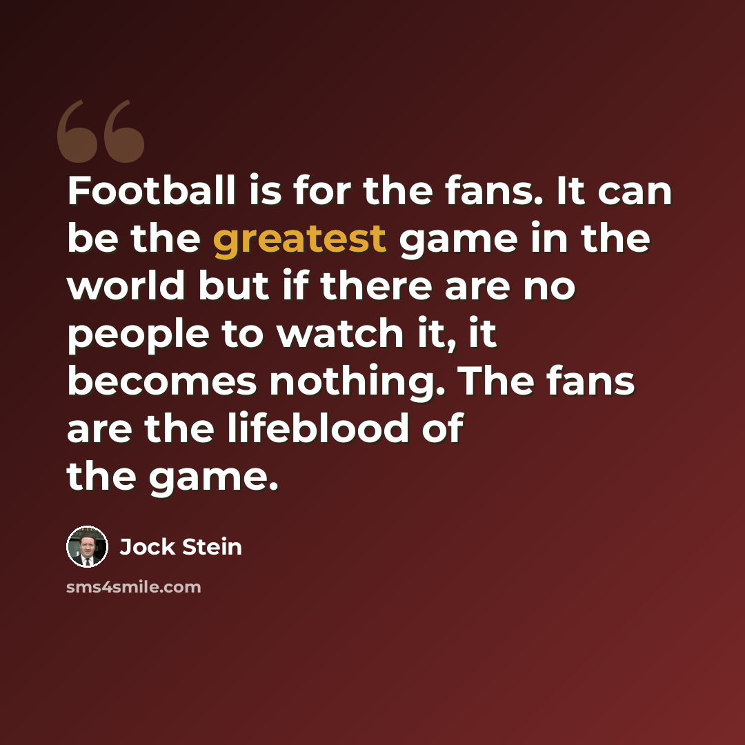“Football is for the fans. It can be the greatest game in the world but if there are no people to watch it, it becomes nothing. The fans are the lifeblood of the game.” quote by Jock Stein