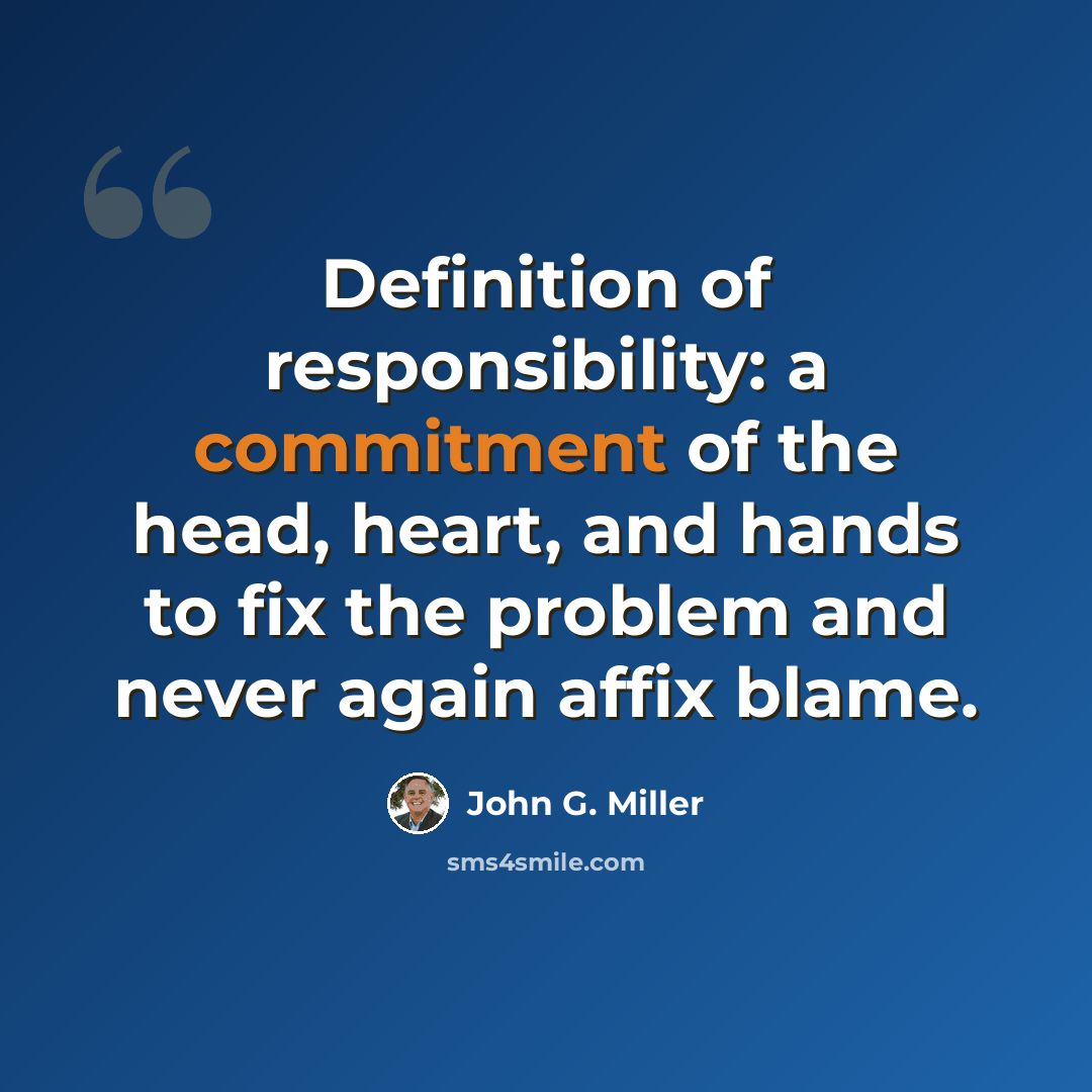 “Definition of responsibility: a commitment of the head, heart, and hands to fix the problem and never again affix blame.” quote by John G. Miller