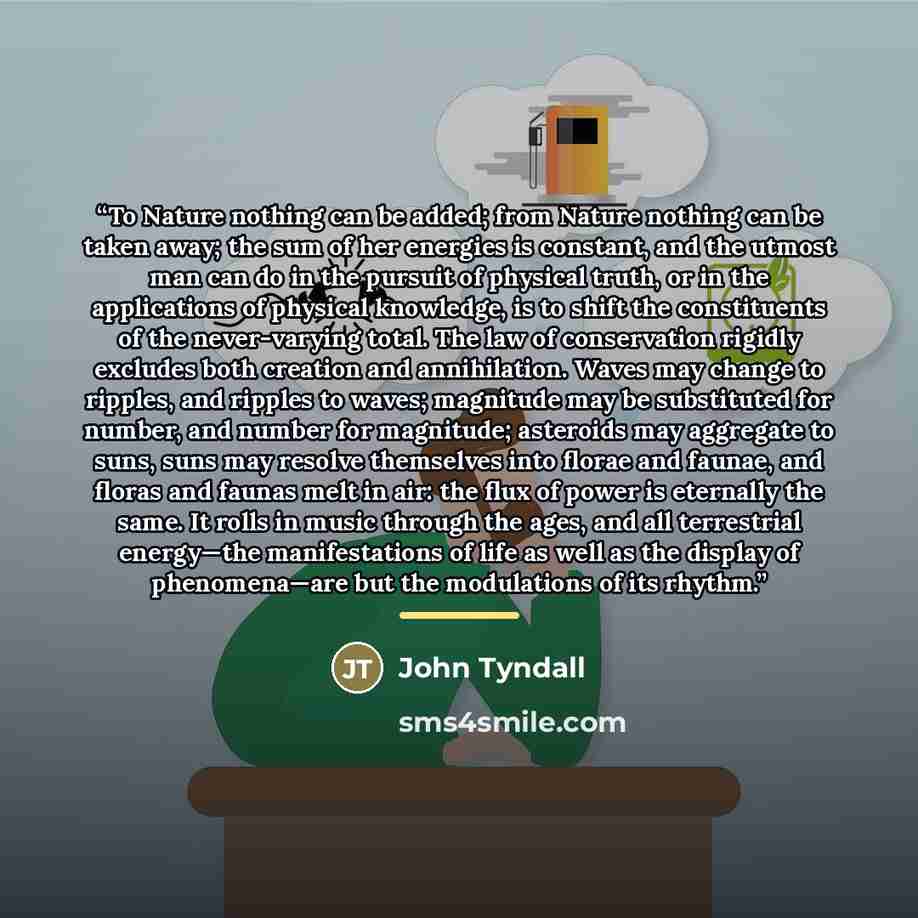 “To Nature nothing can be added; from Nature nothing can be taken away; the sum of her energies is constant, and the utmost man can do in the pursuit of physical truth, or in the applications of physical knowledge, is to shift the constituents of the never-varying total. The law of conservation…” quote by John Tyndall