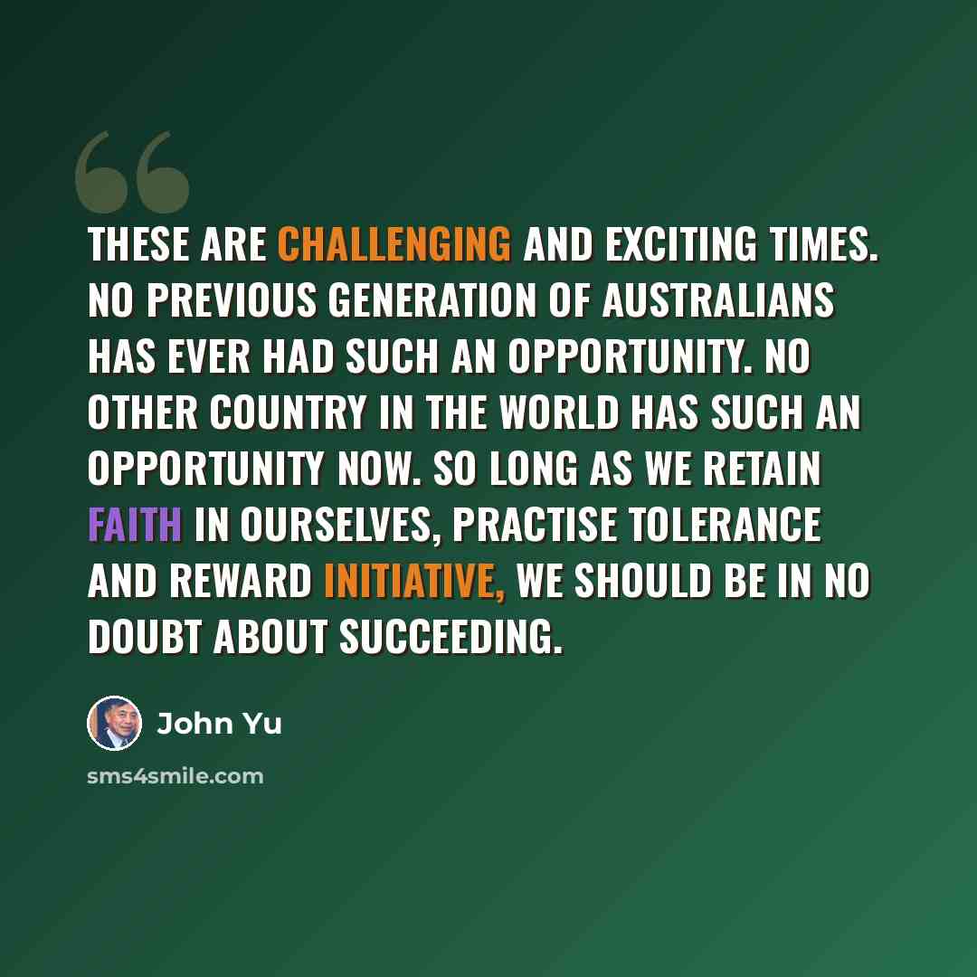 “These are challenging and exciting times. No previous generation of Australians has ever had such an opportunity. No other country in the world has such an opportunity now. So long as we retain faith in ourselves, practise tolerance and reward initiative, we should be in no doubt about succeeding.” quote by John Yu