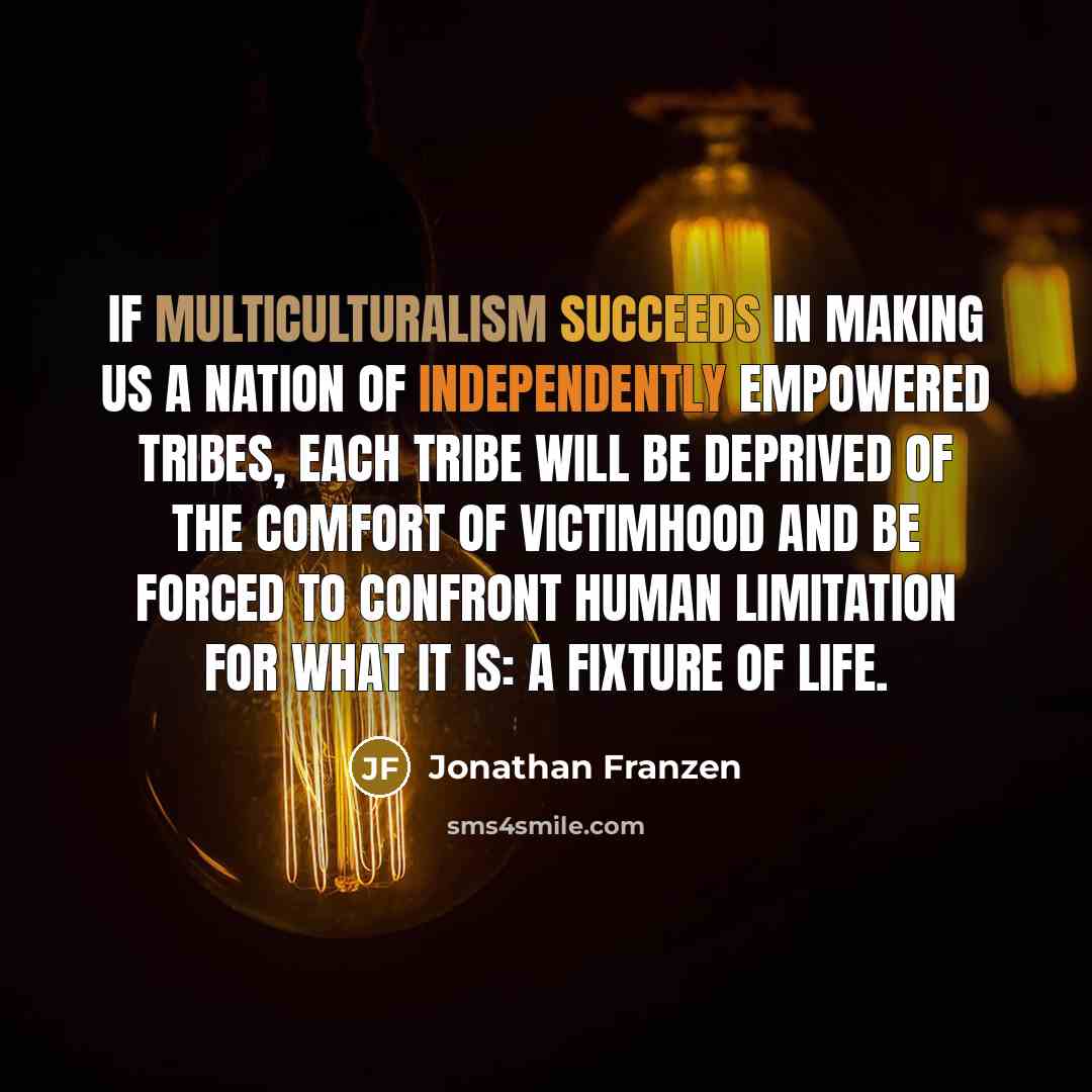 “If multiculturalism succeeds in making us a nation of independently empowered tribes, each tribe will be deprived of the comfort of victimhood and be forced to confront human limitation for what it is: a fixture of life.” quote by Jonathan Franzen