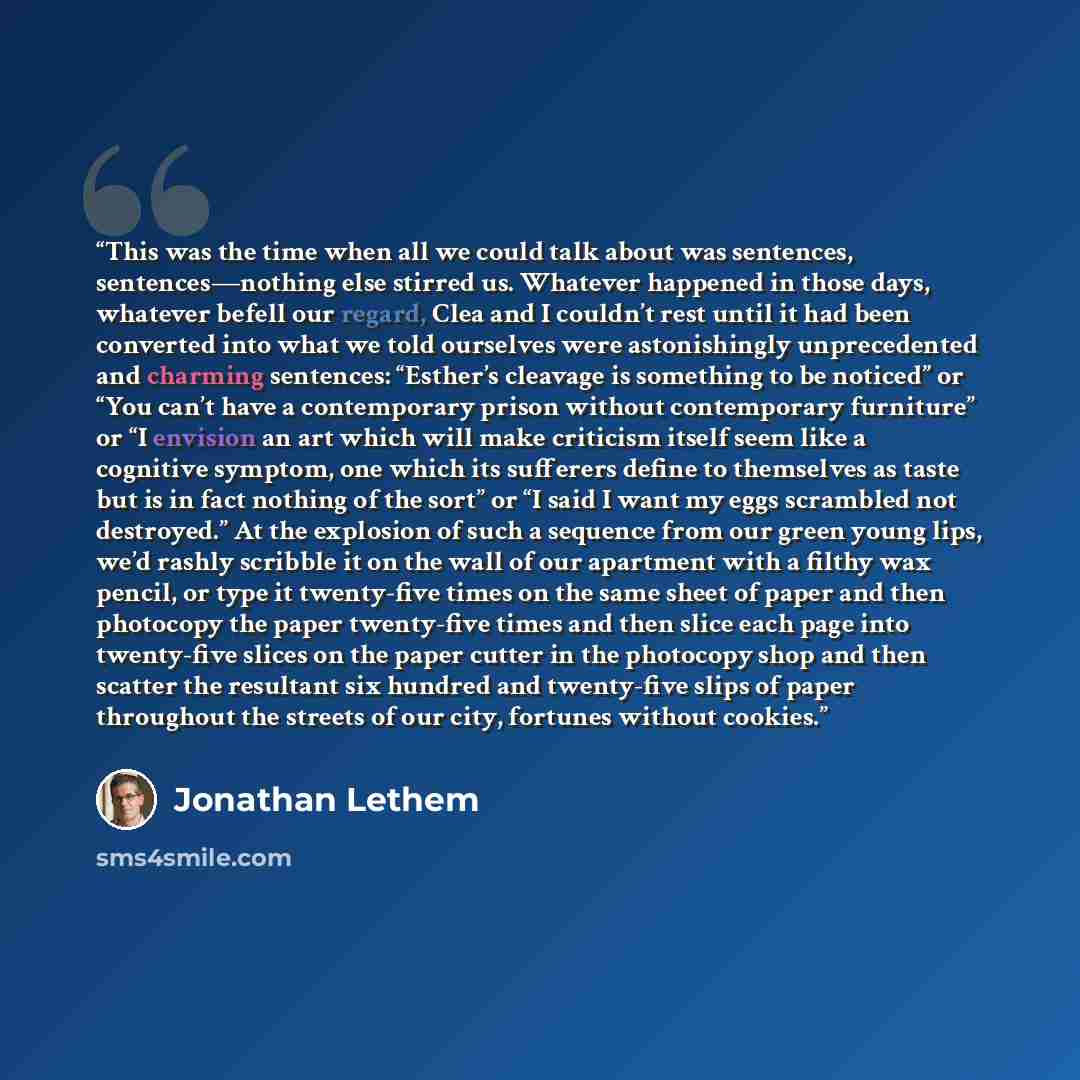 “This was the time when all we could talk about was sentences, sentences—nothing else stirred us. Whatever happened in those days, whatever befell our regard, Clea and I couldn’t rest until it had been converted into what we told ourselves were astonishingly unprecedented and charming sentences…” quote by Jonathan Lethem