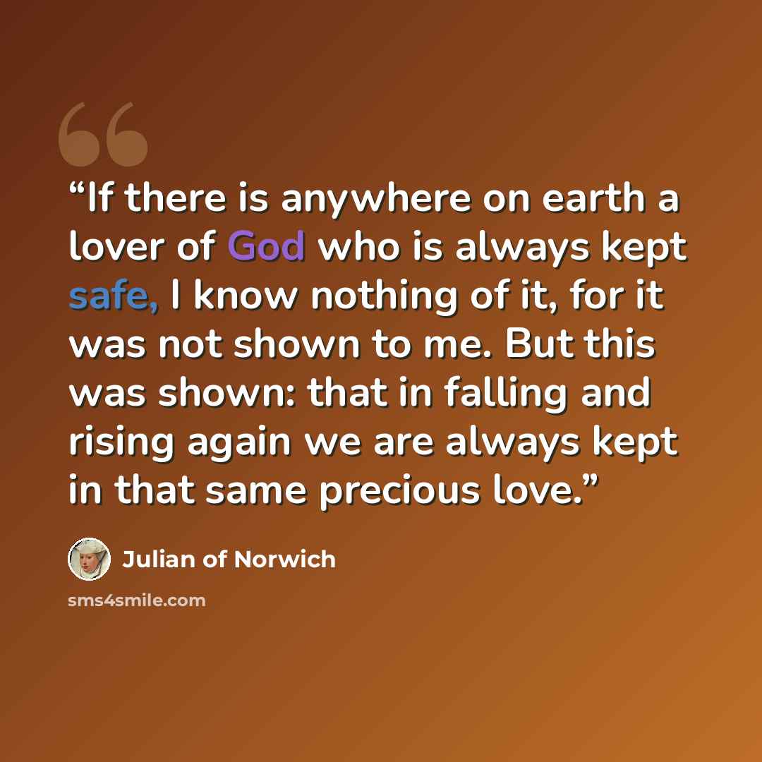“If there is anywhere on earth a lover of God who is always kept safe, I know nothing of it, for it was not shown to me. But this was shown: that in falling and rising again we are always kept in that same precious love.” quote by Julian of Norwich