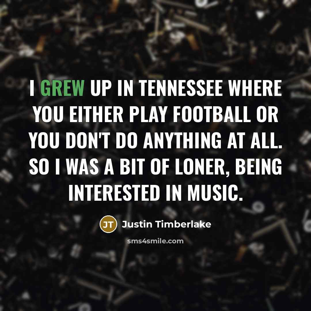 “I grew up in Tennessee where you either play football or you don't do anything at all. So I was a bit of loner, being interested in music.” quote by Justin Timberlake