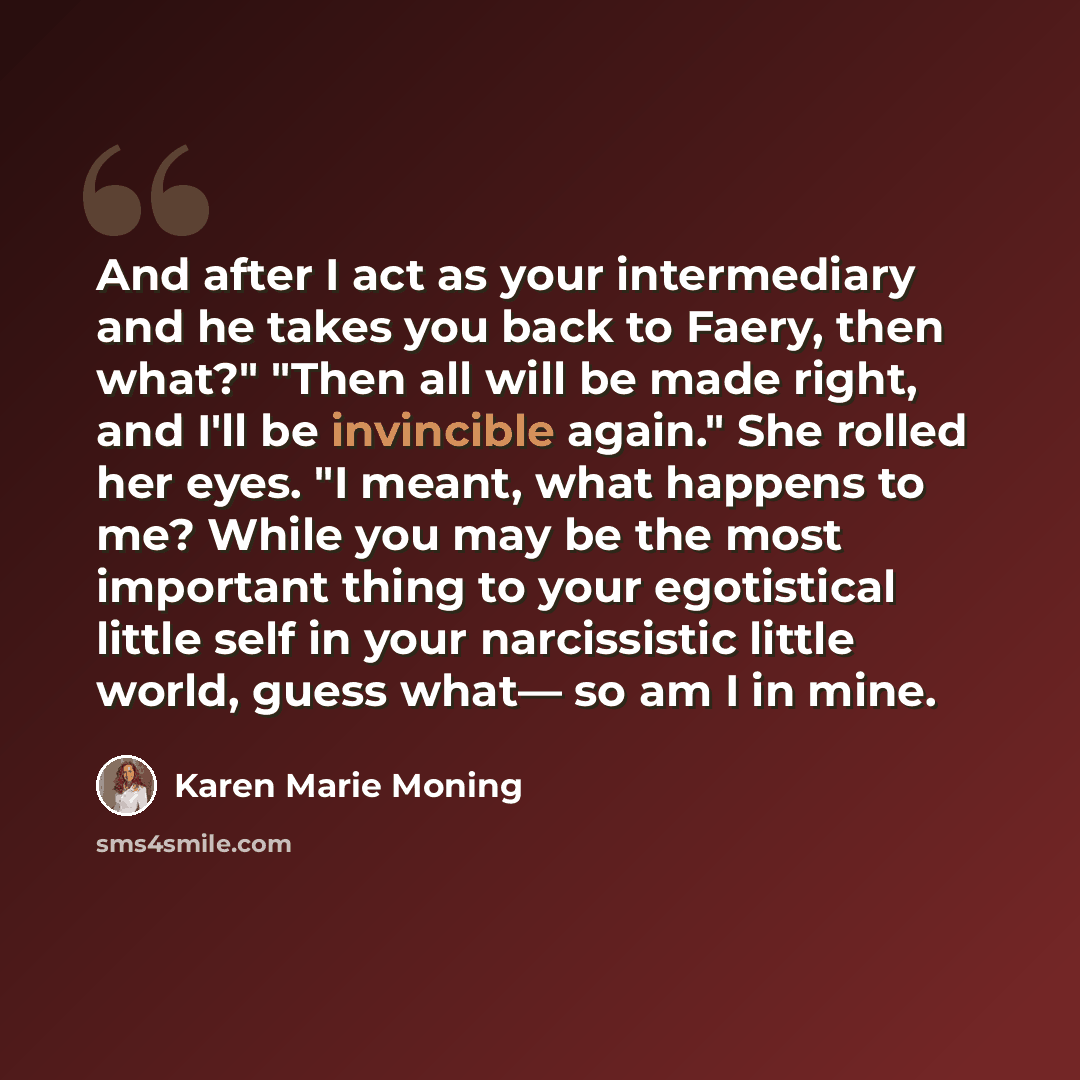 “And after I act as your intermediary and he takes you back to Faery, then what?" "Then all will be made right, and I'll be invincible again." She rolled her eyes. "I meant, what happens to me? While you may be the most important thing to your egotistical little self in your narcissistic little…” quote by Karen Marie Moning